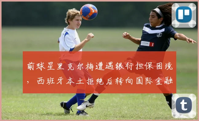 前球星里克尔梅遭遇银行担保困境,西班牙本土拒绝后转向国际金融机构寻求解决方案