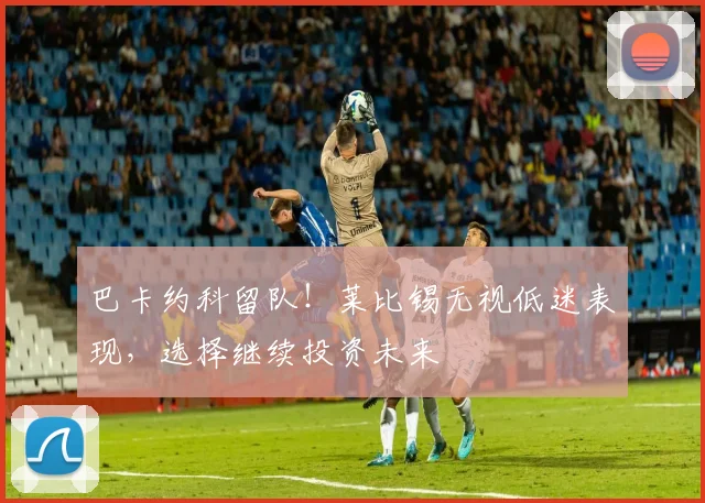 巴卡约科留队！莱比锡无视低迷表现，选择继续投资未来