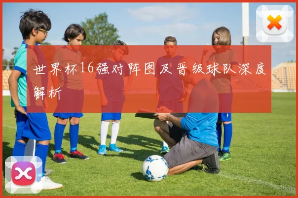 世界杯16强对阵图及晋级球队深度解析