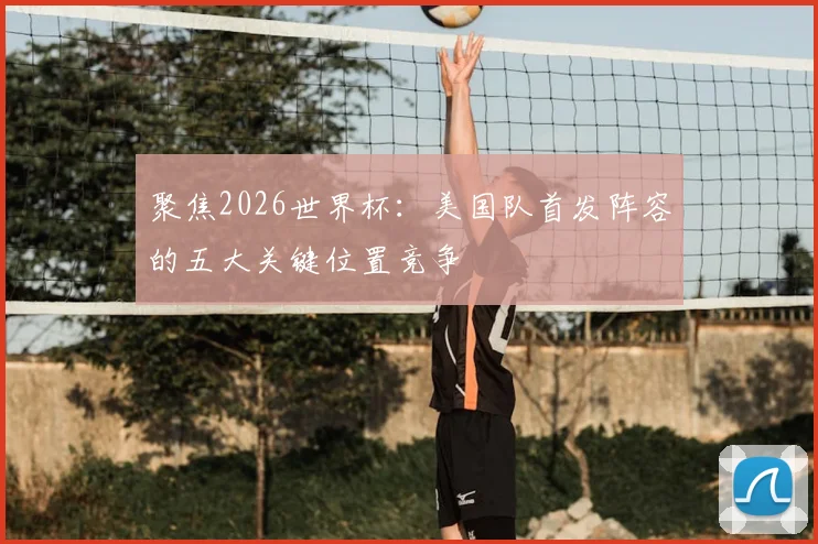 聚焦2026世界杯:美国队首发阵容的五大关键位置竞争