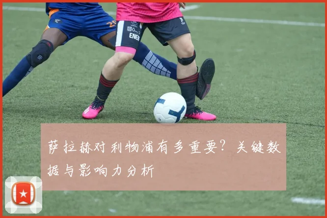 萨拉赫对利物浦有多重要？关键数据与影响力分析