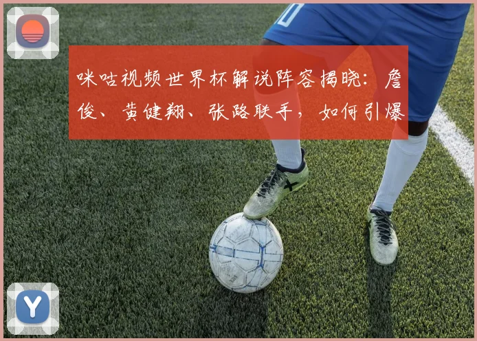 咪咕视频世界杯解说阵容揭晓:詹俊、黄健翔、张路联手,如何引爆观赛热潮?