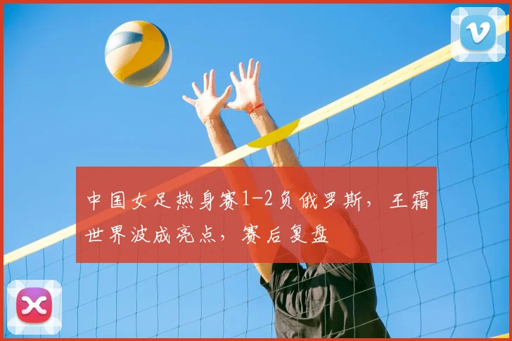 中国女足热身赛1-2负俄罗斯，王霜世界波成亮点，赛后复盘