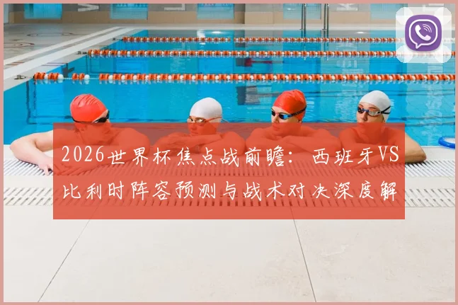 2026世界杯焦点战前瞻:西班牙VS比利时阵容预测与战术对决深度解析