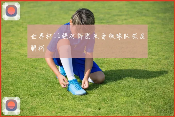 世界杯16强对阵图及晋级球队深度解析