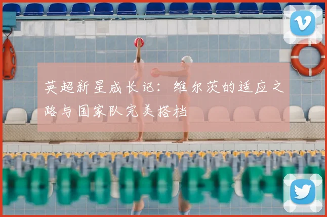 英超新星成长记：维尔茨的适应之路与国家队完美搭档