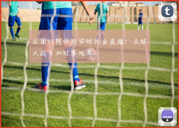 法国vs阿根廷实时比分直播:点球大战与加时赛结果