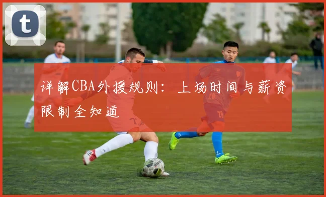 详解CBA外援规则：上场时间与薪资限制全知道