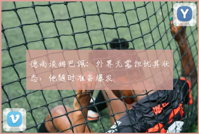 德尚谈姆巴佩：外界无需担忧其状态，他随时准备爆发