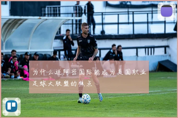 为什么迈阿密国际能成为美国职业足球大联盟的焦点
