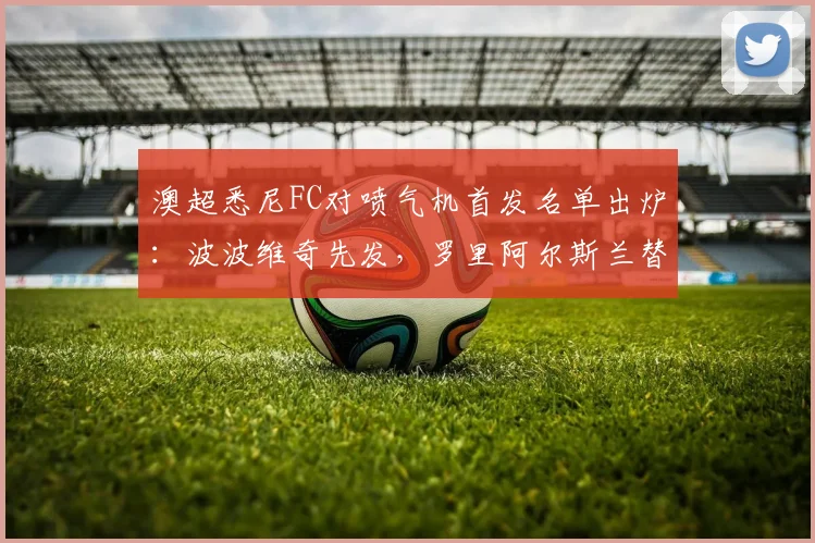 澳超悉尼FC对喷气机首发名单出炉：波波维奇先发，罗里阿尔斯兰替补引关注