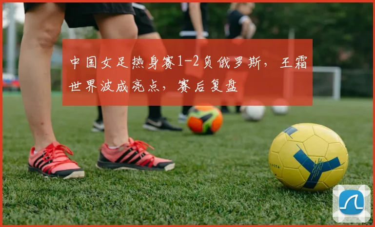 中国女足热身赛1-2负俄罗斯，王霜世界波成亮点，赛后复盘