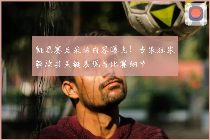 凯恩赛后采访内容曝光！专家独家解读其关键表现与比赛细节