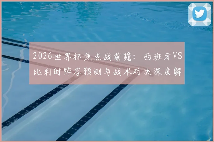 2026世界杯焦点战前瞻：西班牙VS比利时阵容预测与战术对决深度解析