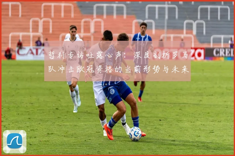 哲科专访吐露心声：深度剖析罗马队冲击欧冠资格的当前形势与未来前景