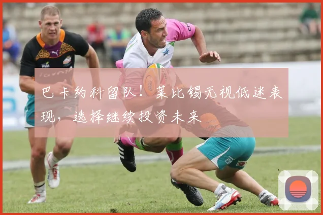 巴卡约科留队！莱比锡无视低迷表现，选择继续投资未来
