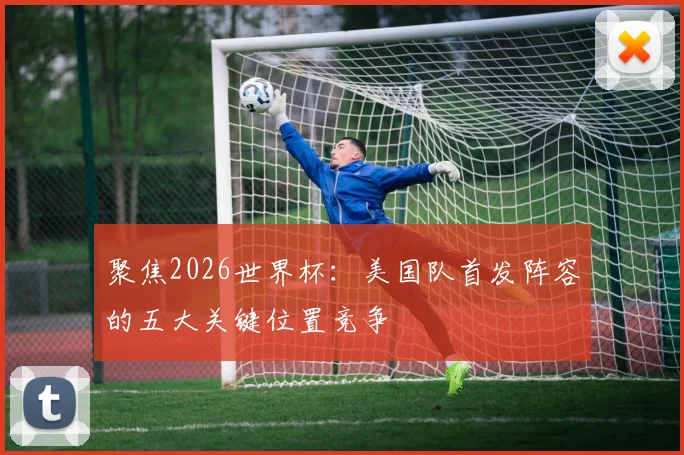 聚焦2026世界杯：美国队首发阵容的五大关键位置竞争