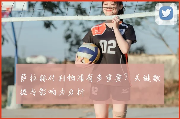 萨拉赫对利物浦有多重要？关键数据与影响力分析