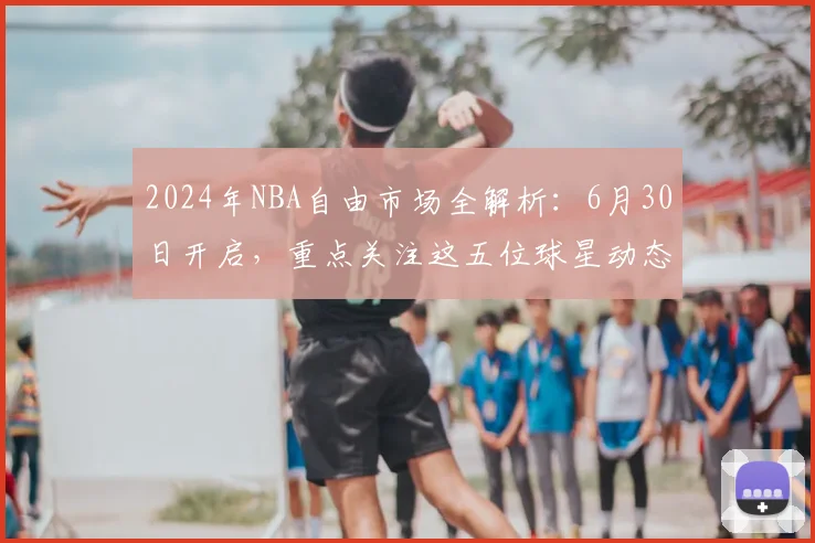 2024年NBA自由市场全解析：6月30日开启，重点关注这五位球星动态