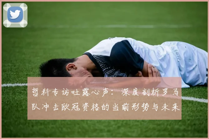 哲科专访吐露心声:深度剖析罗马队冲击欧冠资格的当前形势与未来前景